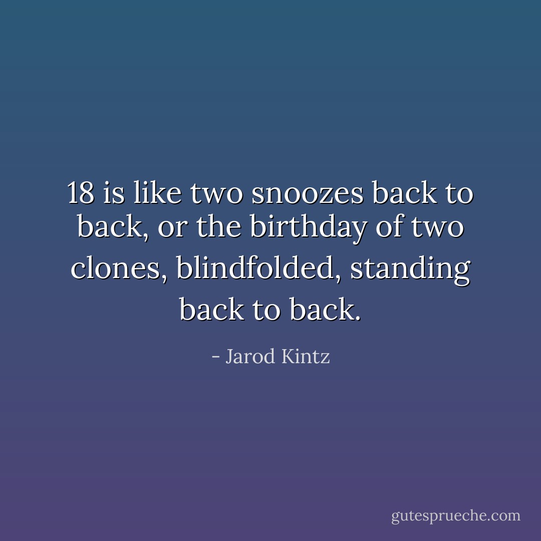 18 is like two snoozes back to back, or the birthday of two clones, blindfolded, standing back to back. - Jarod Kintz