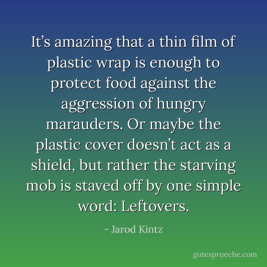It’s amazing that a thin film of plastic wrap is enough to protect food against the aggression of hungry marauders. Or maybe the plastic cover doesn’t act as a shield, but rather the starving mob is staved off by one simple word: Leftovers. - Jarod Kintz