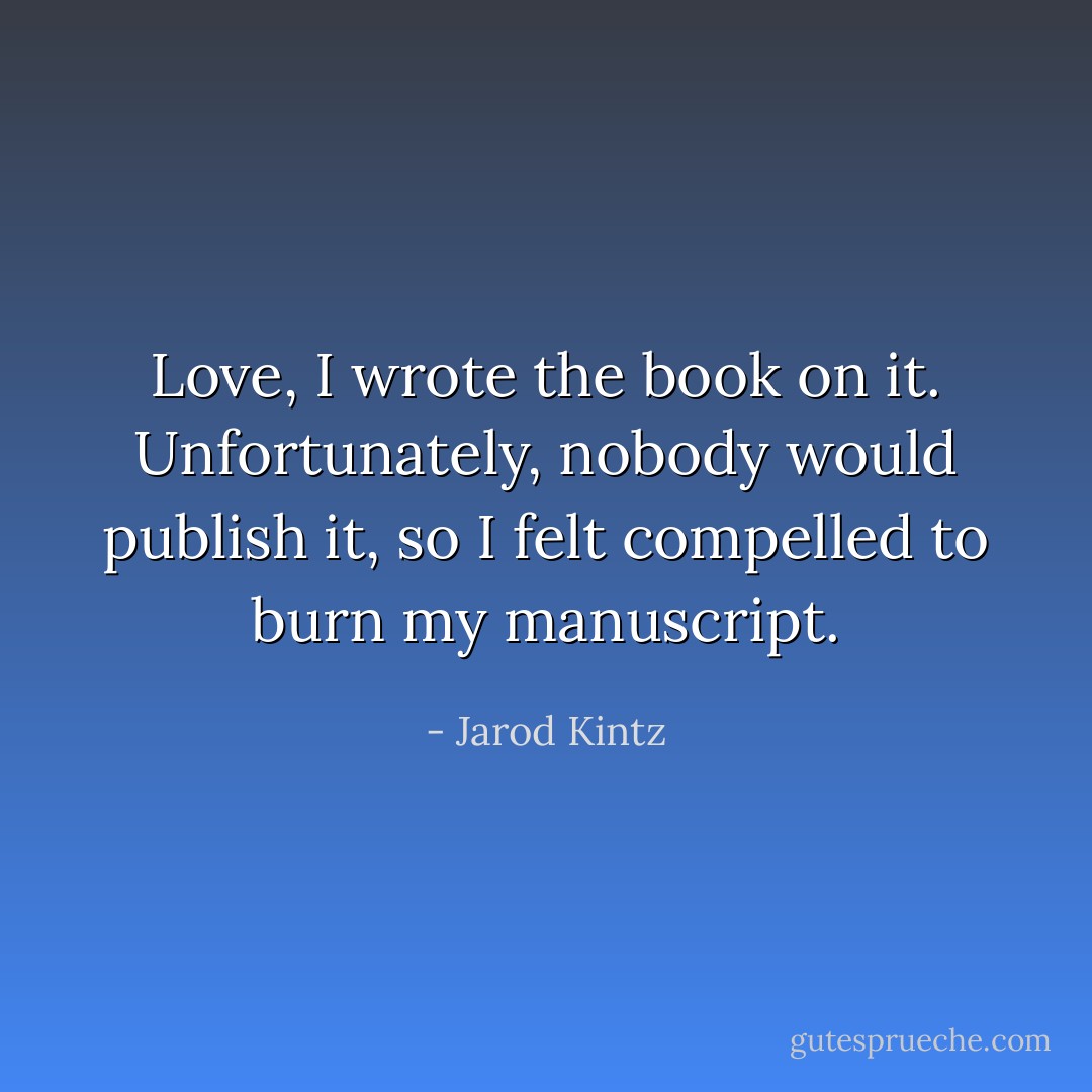 Love, I wrote the book on it. Unfortunately, nobody would publish it, so I felt compelled to burn my manuscript. - Jarod Kintz