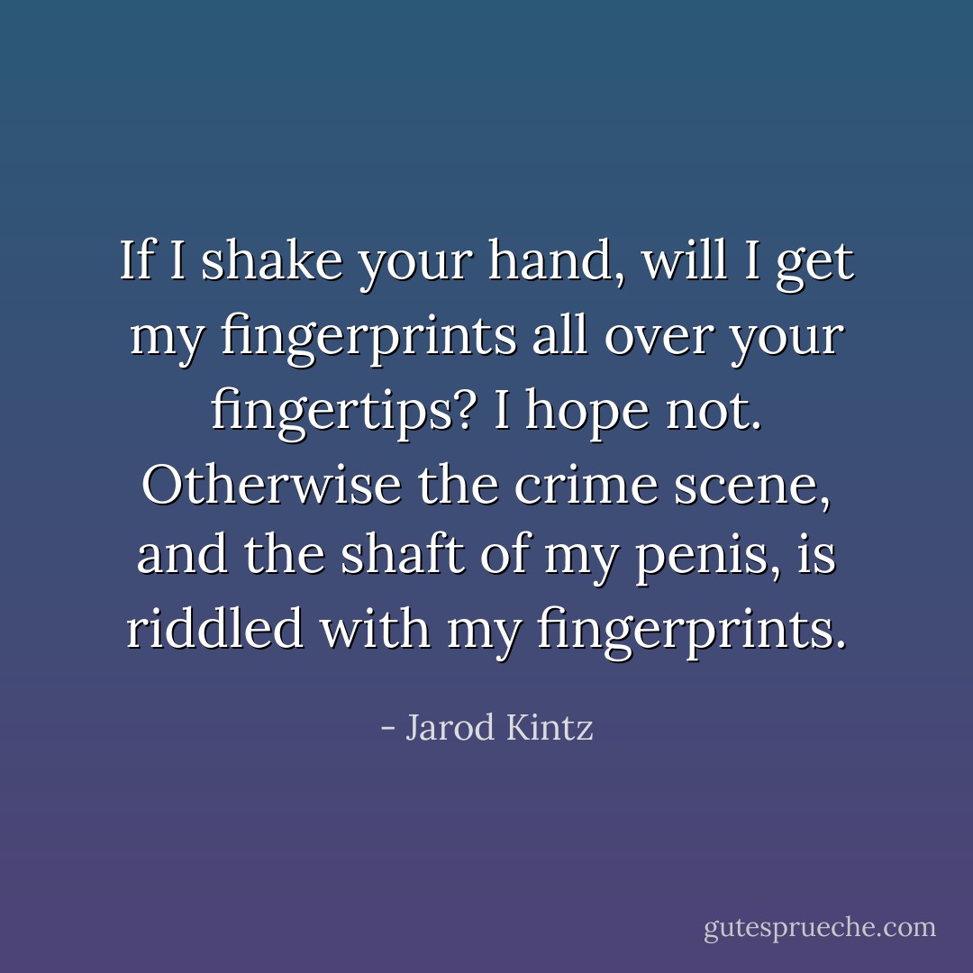 If I shake your hand, will I get my fingerprints all over your fingertips? I hope not. Otherwise the crime scene, and the shaft of my penis, is riddled with my fingerprints. - Jarod Kintz