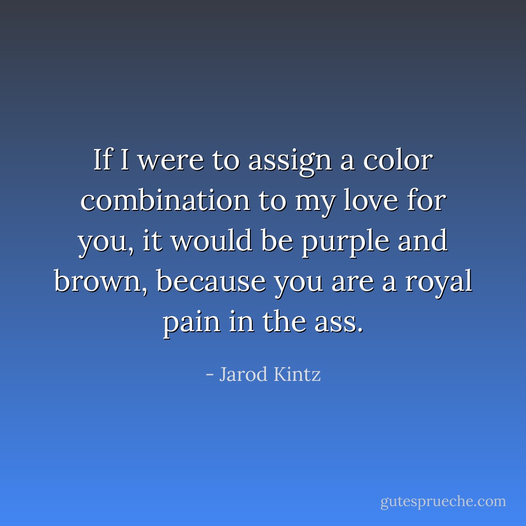 If I were to assign a color combination to my love for you, it would be purple and brown, because you are a royal pain in the ass. - Jarod Kintz