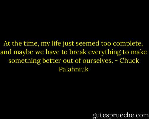 At the time, my life just seemed too complete, and maybe we have to break everything to make something better out of ourselves. - Chuck Palahniuk