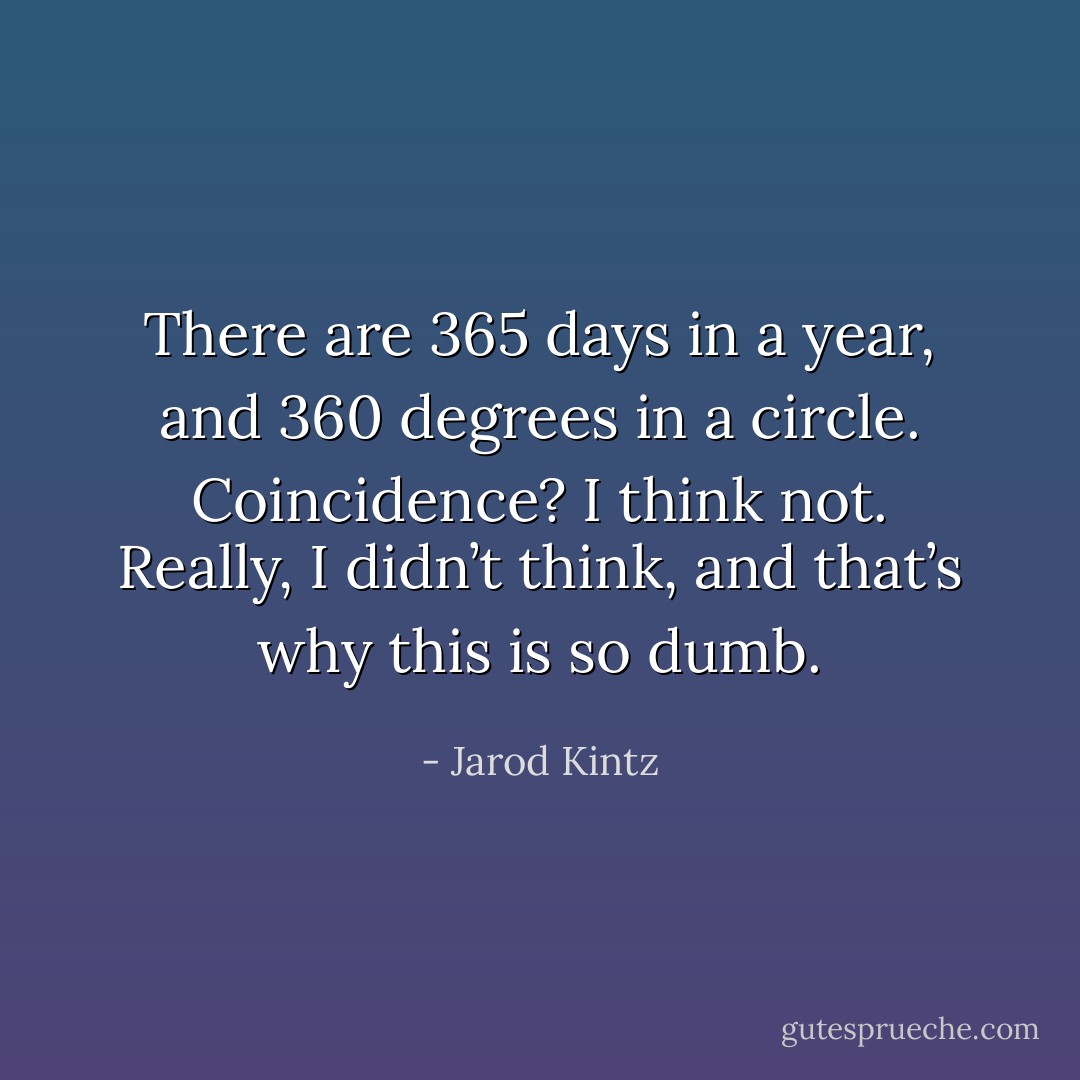 There are 365 days in a year, and 360 degrees in a circle. Coincidence? I think not. Really, I didn’t think, and that’s why this is so dumb. - Jarod Kintz