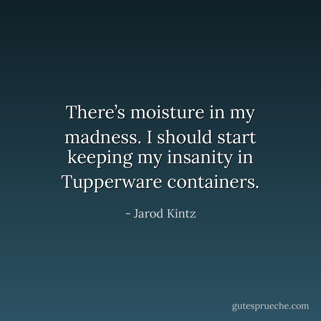 There’s moisture in my madness. I should start keeping my insanity in Tupperware containers. - Jarod Kintz