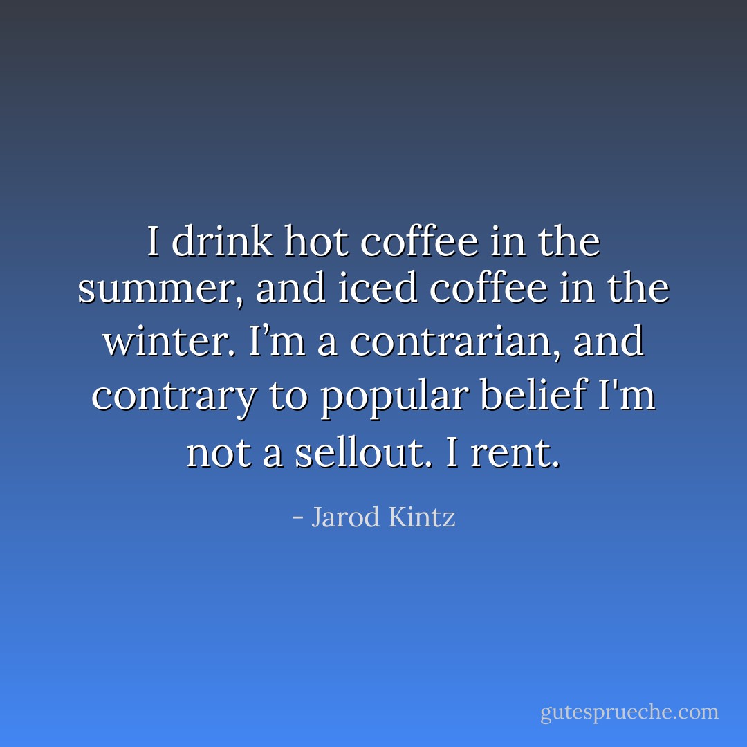 I drink hot coffee in the summer, and iced coffee in the winter. I’m a contrarian, and contrary to popular belief I'm not a sellout. I rent. - Jarod Kintz