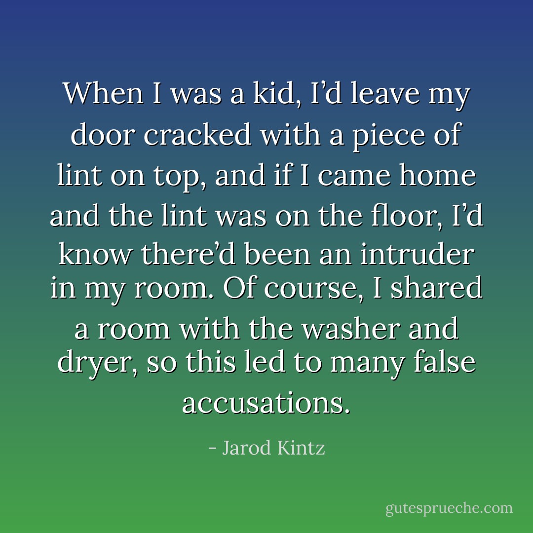 When I was a kid, I’d leave my door cracked with a piece of lint on top, and if I came home and the lint was on the floor, I’d know there’d been an intruder in my room. Of course, I shared a room with the washer and dryer, so this led to many false accusations. - Jarod Kintz