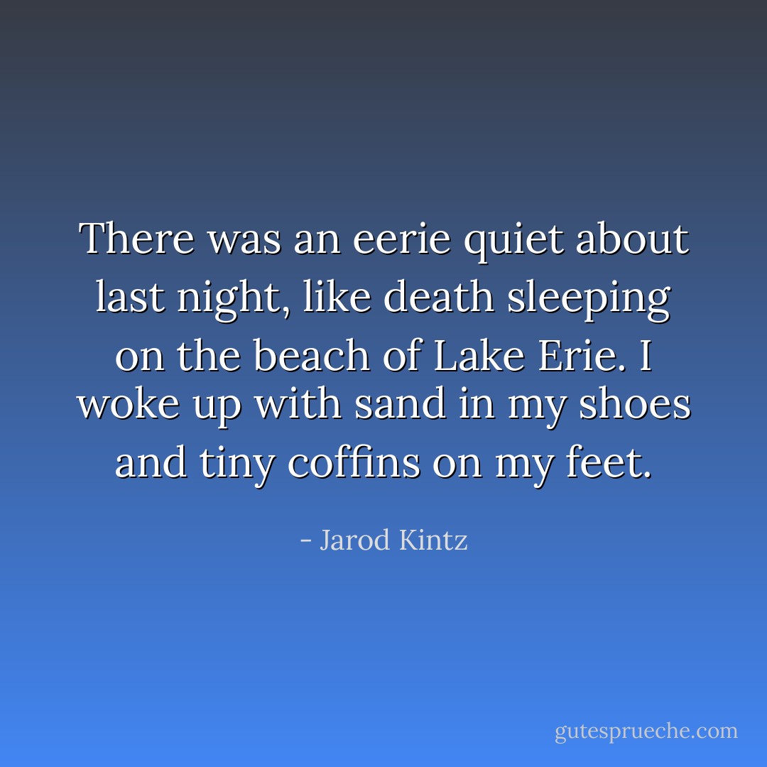 There was an eerie quiet about last night, like death sleeping on the beach of Lake Erie. I woke up with sand in my shoes and tiny coffins on my feet. - Jarod Kintz