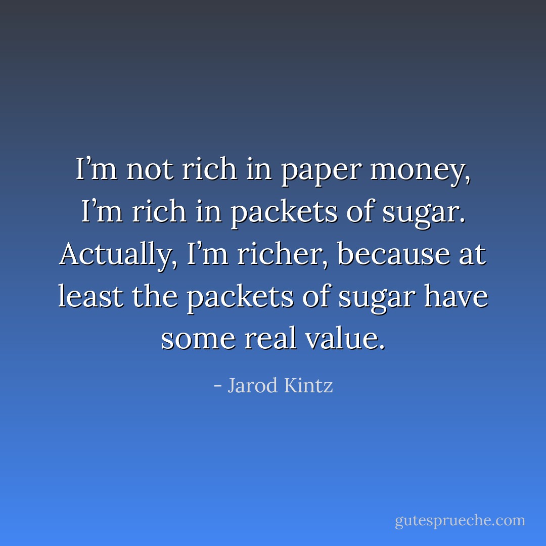 I’m not rich in paper money, I’m rich in packets of sugar. Actually, I’m richer, because at least the packets of sugar have some real value. - Jarod Kintz