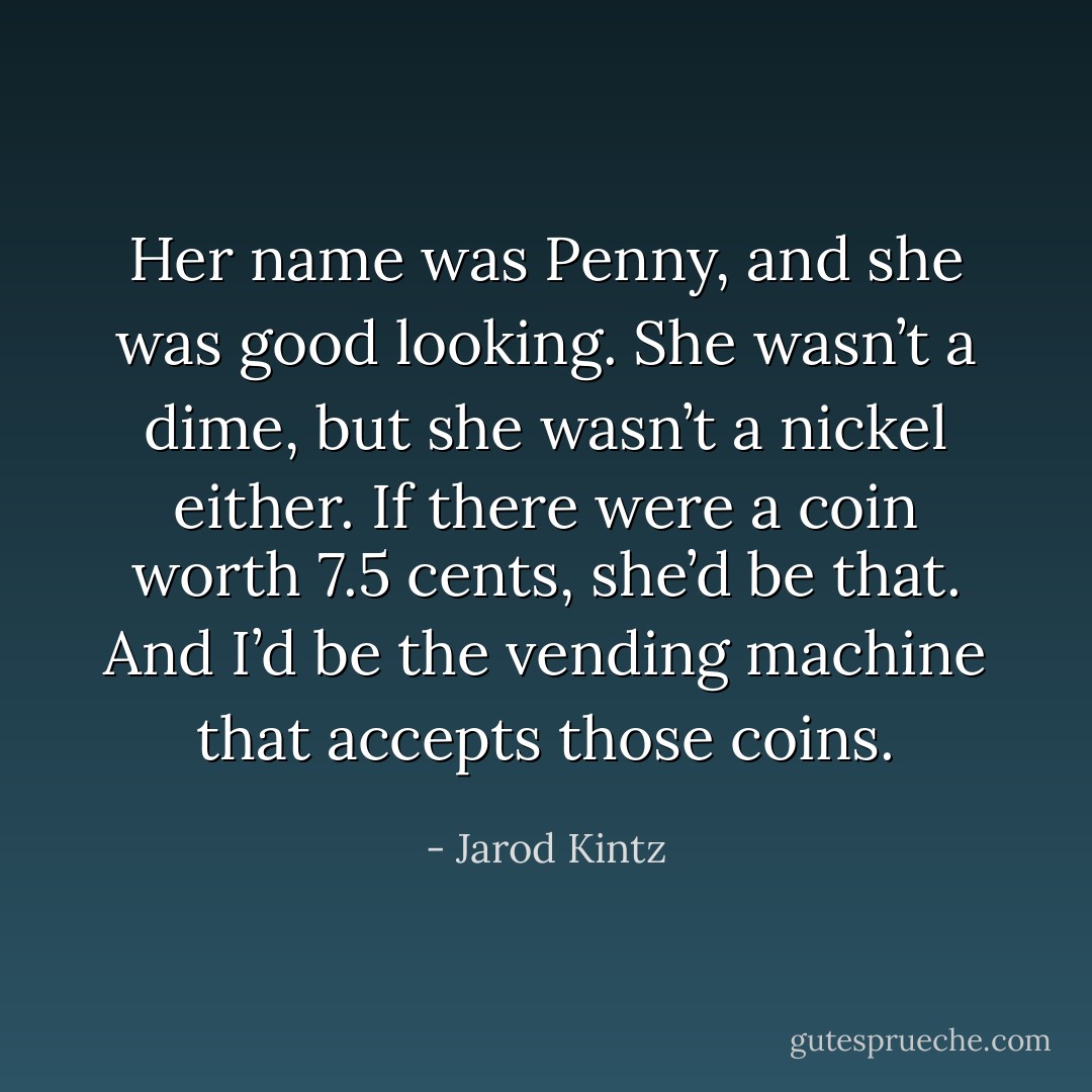 Her name was Penny, and she was good looking. She wasn’t a dime, but she wasn’t a nickel either. If there were a coin worth 7.5 cents, she’d be that. And I’d be the vending machine that accepts those coins. - Jarod Kintz