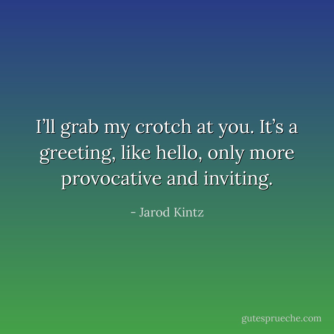 I’ll grab my crotch at you. It’s a greeting, like hello, only more provocative and inviting. - Jarod Kintz