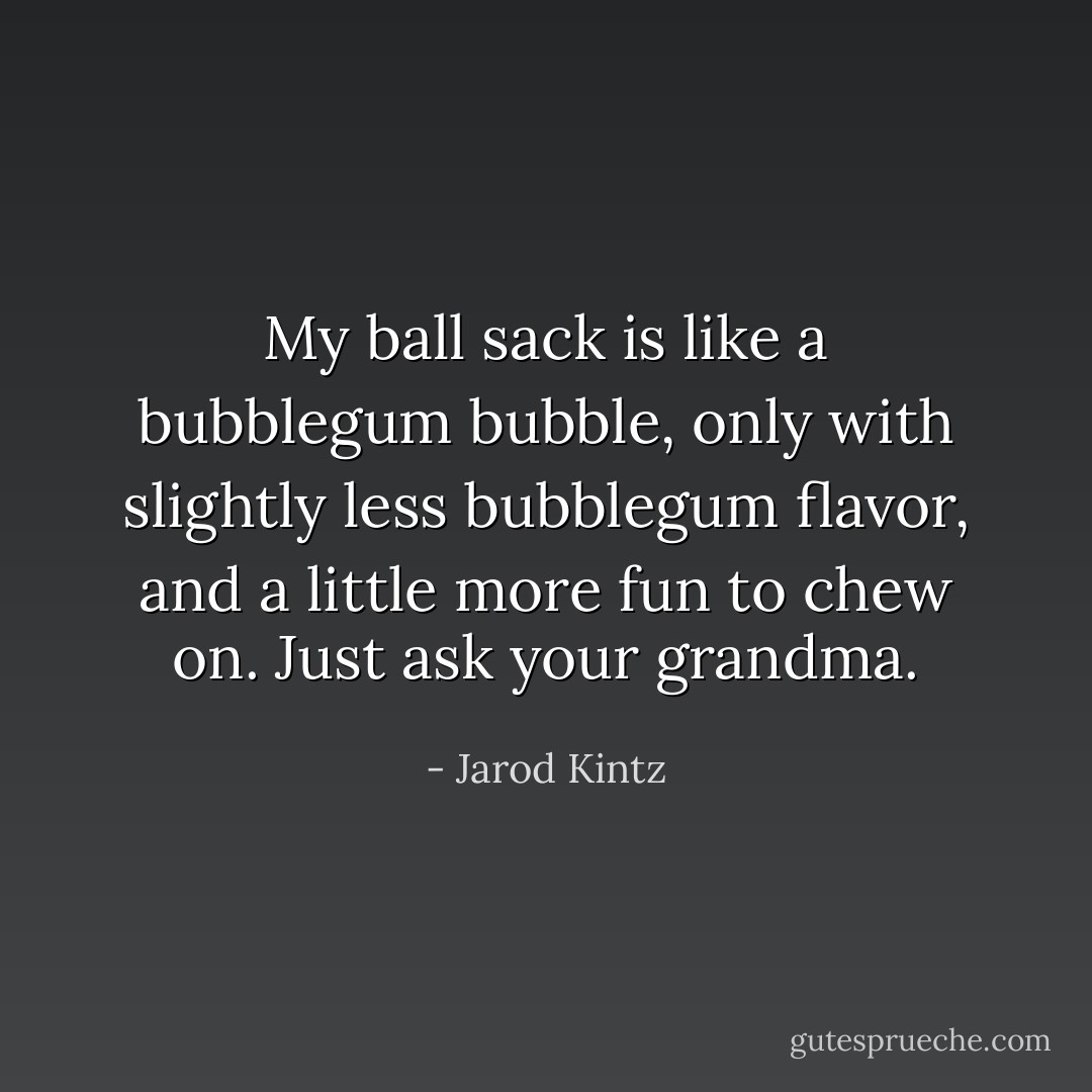 My ball sack is like a bubblegum bubble, only with slightly less bubblegum flavor, and a little more fun to chew on. Just ask your grandma. - Jarod Kintz
