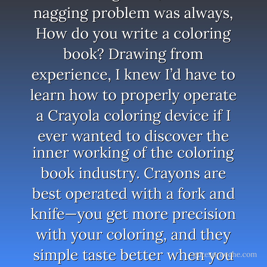 My dream as a boy was to write a coloring book, but the nagging problem was always, How do you write a coloring book? Drawing from experience, I knew I’d have to learn how to properly operate a Crayola coloring device if I ever wanted to discover the inner working of the coloring book industry. Crayons are best operated with a fork and knife—you get more precision with your coloring, and they simple taste better when you eat them with silverware. - Jarod Kintz