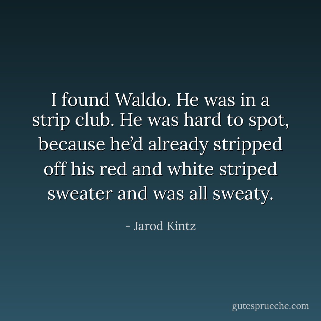 I found Waldo. He was in a strip club. He was hard to spot, because he’d already stripped off his red and white striped sweater and was all sweaty. - Jarod Kintz