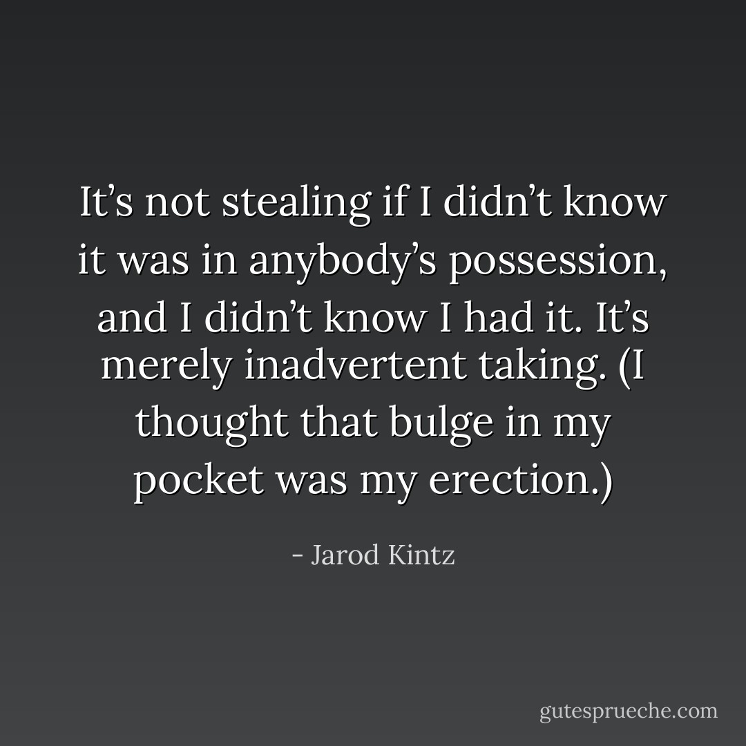 It’s not stealing if I didn’t know it was in anybody’s possession, and I didn’t know I had it. It’s merely inadvertent taking. (I thought that bulge in my pocket was my erection.) - Jarod Kintz