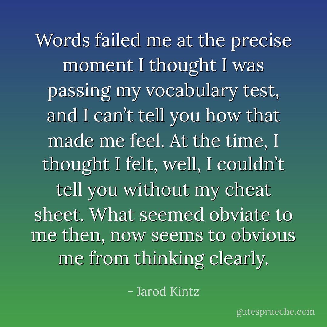 Words failed me at the precise moment I thought I was passing my vocabulary test, and I can’t tell you how that made me feel. At the time, I thought I felt, well, I couldn’t tell you without my cheat sheet. What seemed obviate to me then, now seems to obvious me from thinking clearly. - Jarod Kintz