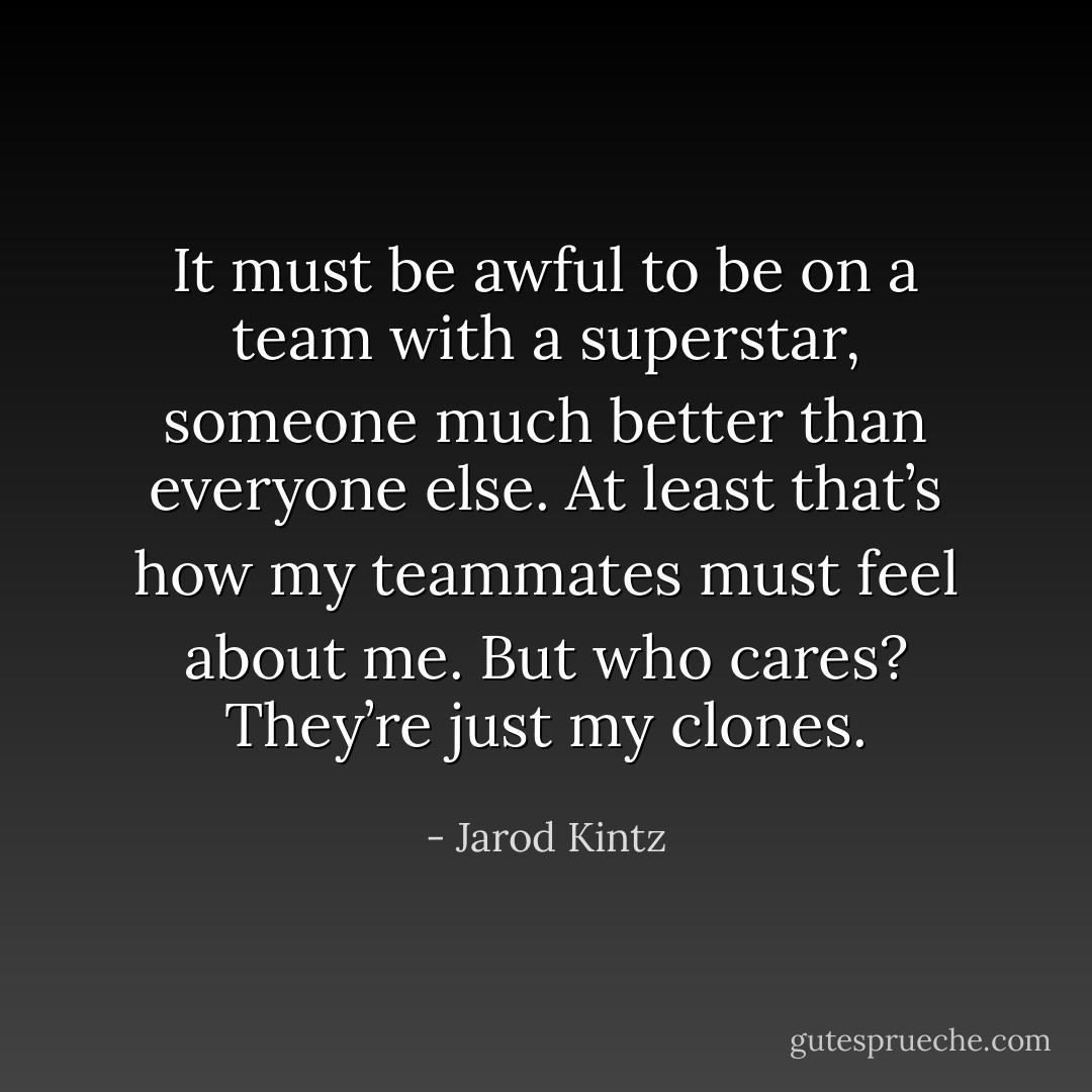 It must be awful to be on a team with a superstar, someone much better than everyone else. At least that’s how my teammates must feel about me. But who cares? They’re just my clones. - Jarod Kintz