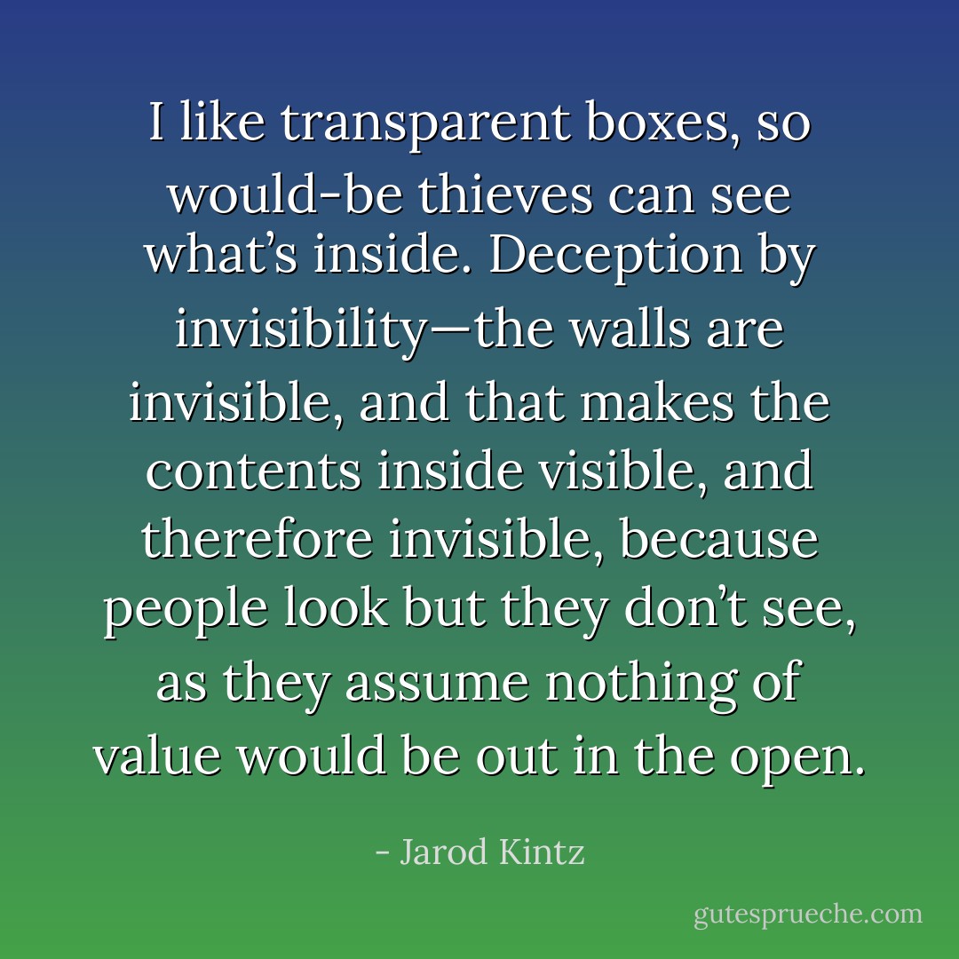 I like transparent boxes, so would-be thieves can see what’s inside. Deception by invisibility—the walls are invisible, and that makes the contents inside visible, and therefore invisible, because people look but they don’t see, as they assume nothing of value would be out in the open. - Jarod Kintz