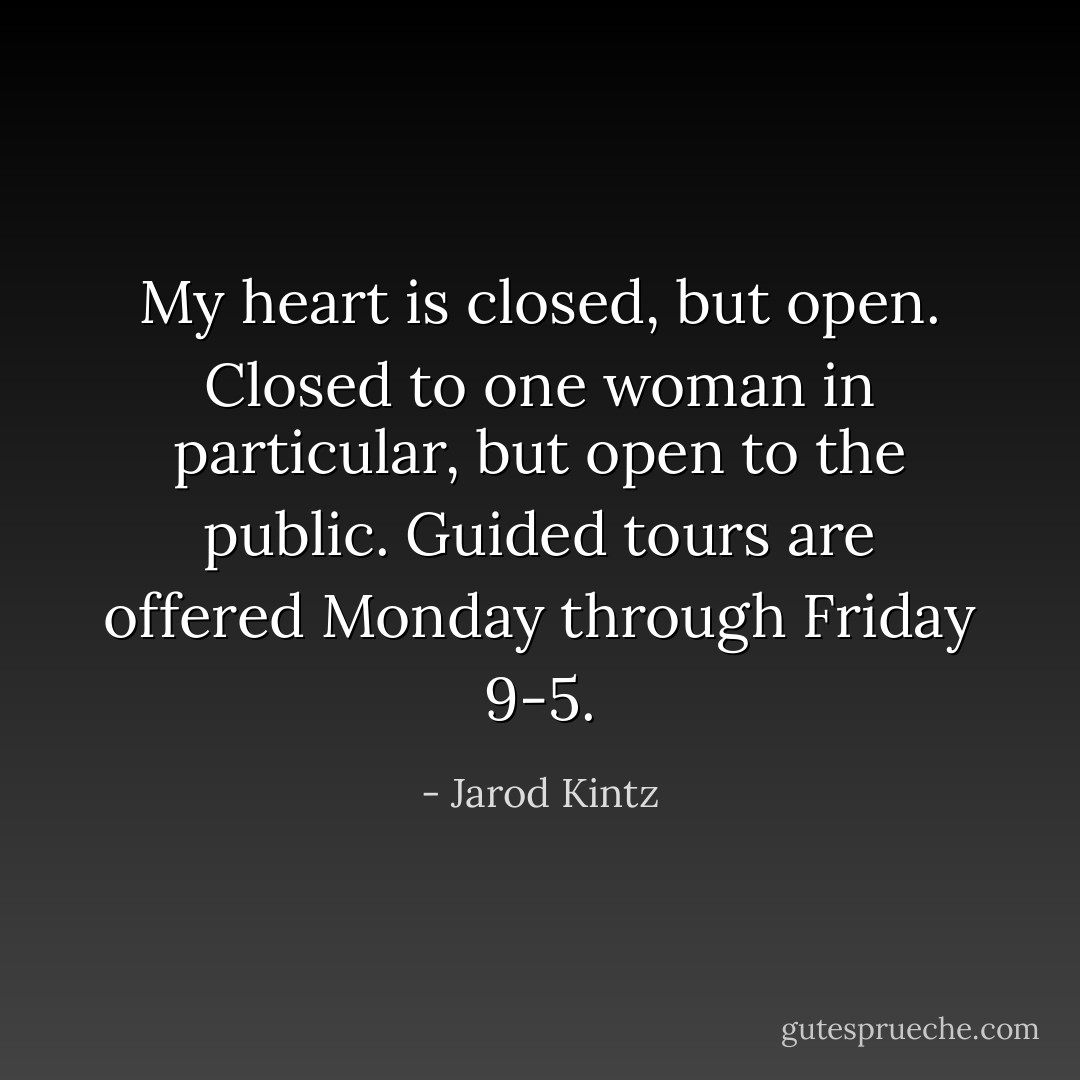 My heart is closed, but open. Closed to one woman in particular, but open to the public. Guided tours are offered Monday through Friday 9-5. - Jarod Kintz