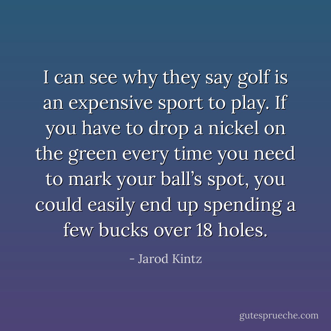I can see why they say golf is an expensive sport to play. If you have to drop a nickel on the green every time you need to mark your ball’s spot, you could easily end up spending a few bucks over 18 holes. - Jarod Kintz