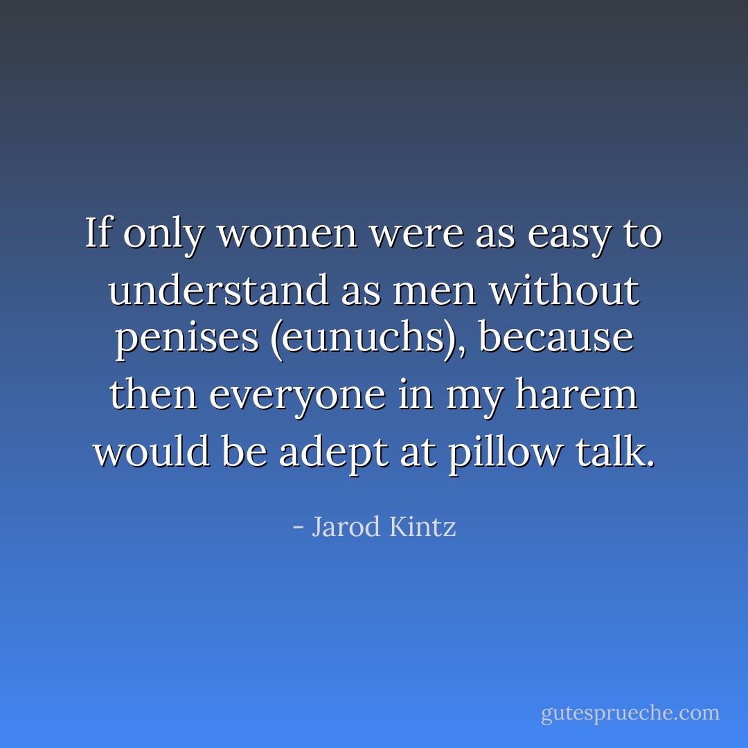 If only women were as easy to understand as men without penises (eunuchs), because then everyone in my harem would be adept at pillow talk. - Jarod Kintz