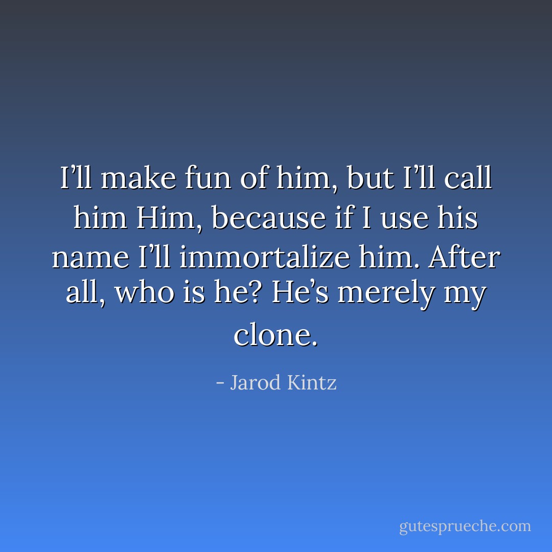 I’ll make fun of him, but I’ll call him Him, because if I use his name I’ll immortalize him. After all, who is he? He’s merely my clone. - Jarod Kintz