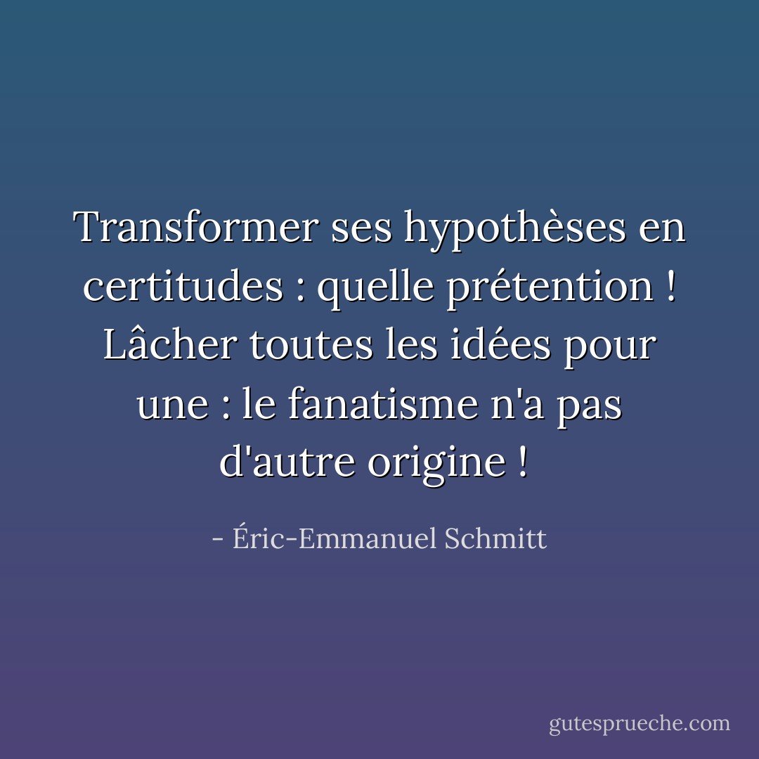 Transformer ses hypothèses en certitudes : quelle prétention !<br />Lâcher toutes les idées pour une : le fanatisme n'a pas d'autre origine !  - Éric-Emmanuel Schmitt