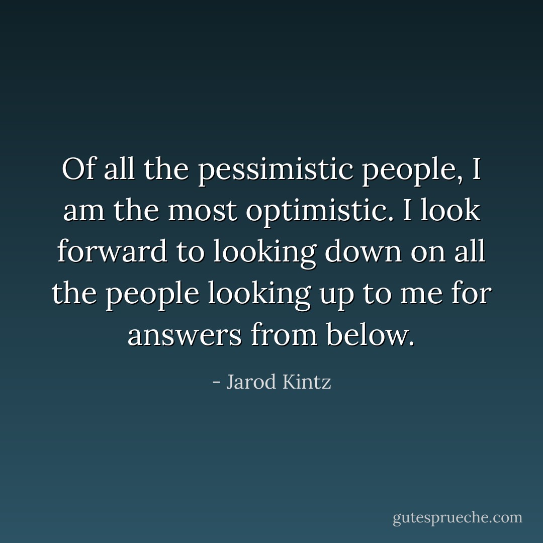 Of all the pessimistic people, I am the most optimistic. I look forward to looking down on all the people looking up to me for answers from below. - Jarod Kintz