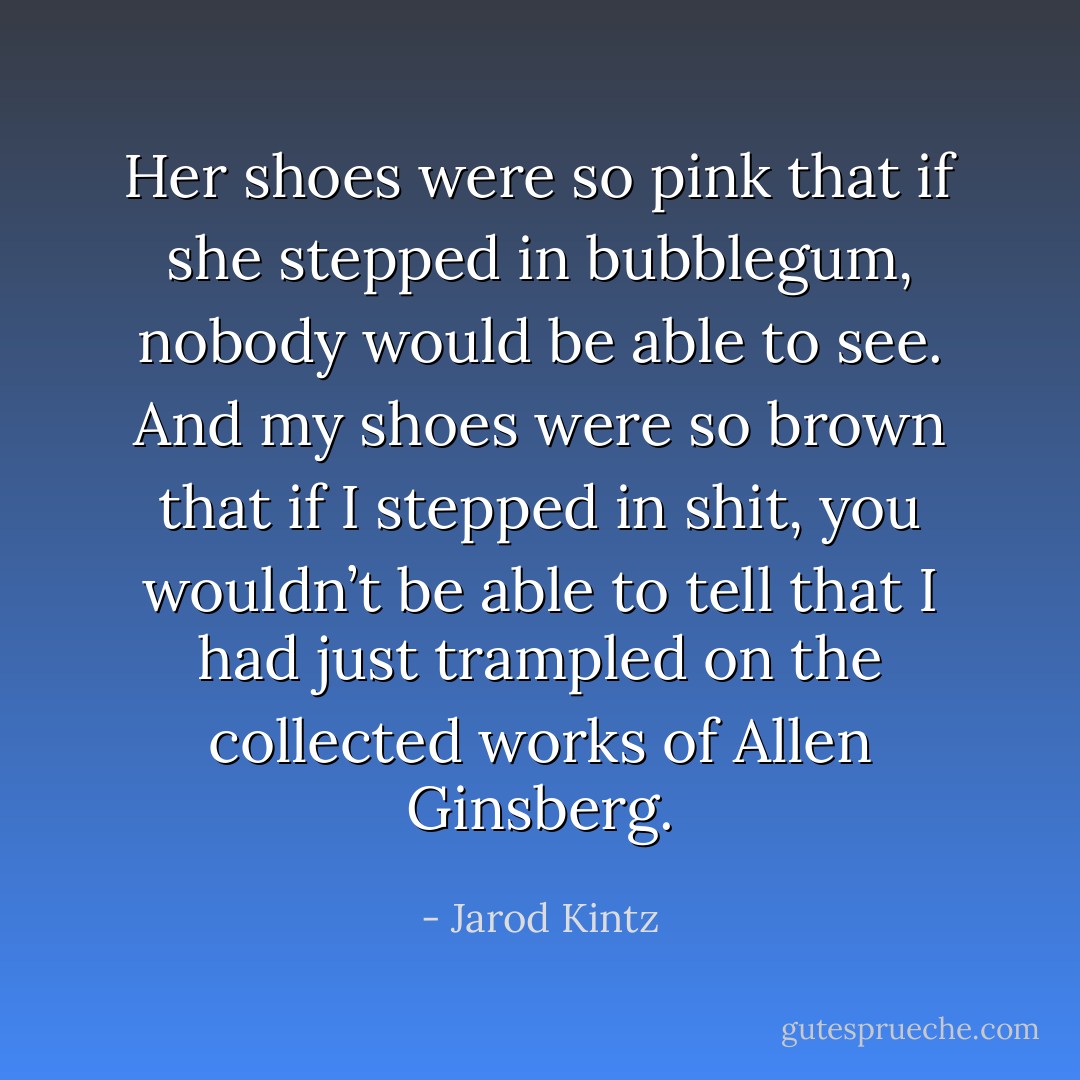 Her shoes were so pink that if she stepped in bubblegum, nobody would be able to see. And my shoes were so brown that if I stepped in shit, you wouldn’t be able to tell that I had just trampled on the collected works of Allen Ginsberg. - Jarod Kintz