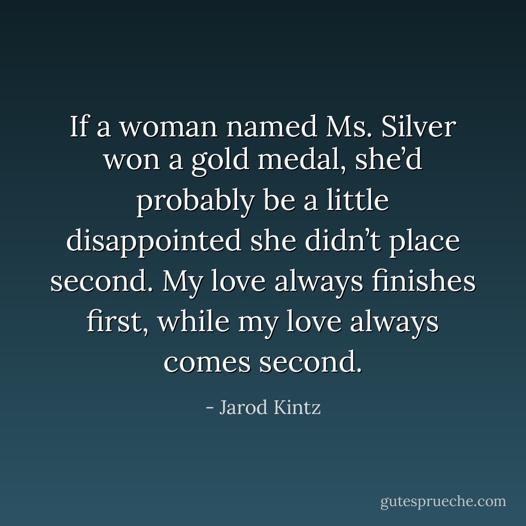 If a woman named Ms. Silver won a gold medal, she’d probably be a little disappointed she didn’t place second. My love always finishes first, while my love always comes second. - Jarod Kintz