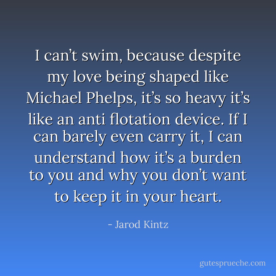I can’t swim, because despite my love being shaped like Michael Phelps, it’s so heavy it’s like an anti flotation device. If I can barely even carry it, I can understand how it’s a burden to you and why you don’t want to keep it in your heart. - Jarod Kintz