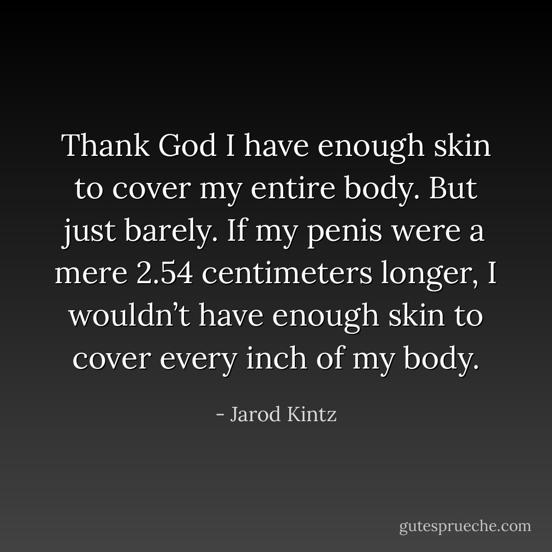 Thank God I have enough skin to cover my entire body. But just barely. If my penis were a mere 2.54 centimeters longer, I wouldn’t have enough skin to cover every inch of my body. - Jarod Kintz