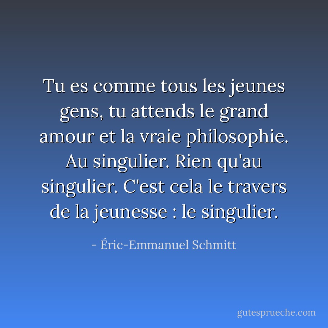 Tu es comme tous les jeunes gens, tu attends le grand amour et la vraie philosophie. Au singulier. Rien qu'au singulier. C'est cela le travers de la jeunesse : le singulier. - Éric-Emmanuel Schmitt