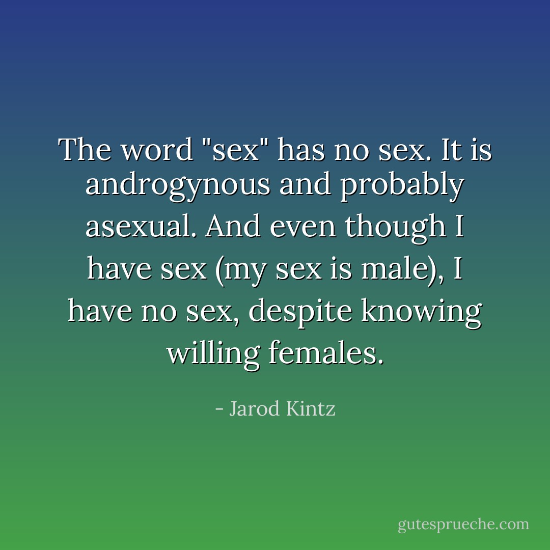 The word "sex" has no sex. It is androgynous and probably asexual. And even though I have sex (my sex is male), I have no sex, despite knowing willing females. - Jarod Kintz