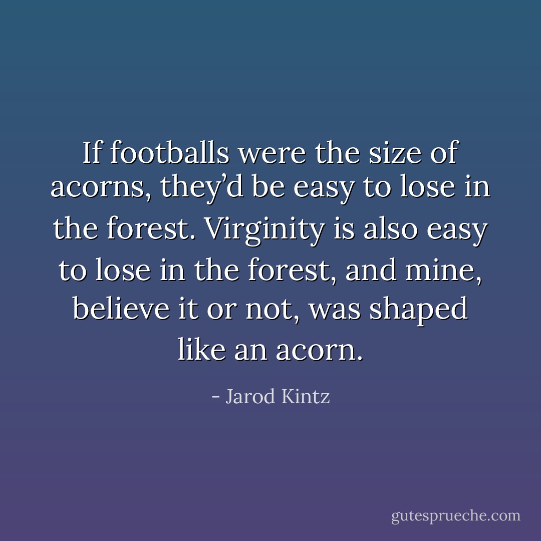 If footballs were the size of acorns, they’d be easy to lose in the forest. Virginity is also easy to lose in the forest, and mine, believe it or not, was shaped like an acorn. - Jarod Kintz