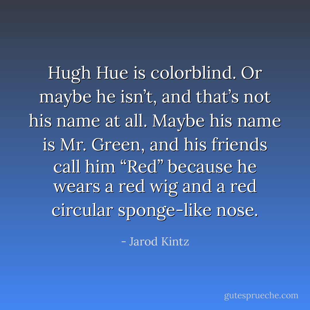 Hugh Hue is colorblind. Or maybe he isn’t, and that’s not his name at all. Maybe his name is Mr. Green, and his friends call him “Red” because he wears a red wig and a red circular sponge-like nose. - Jarod Kintz