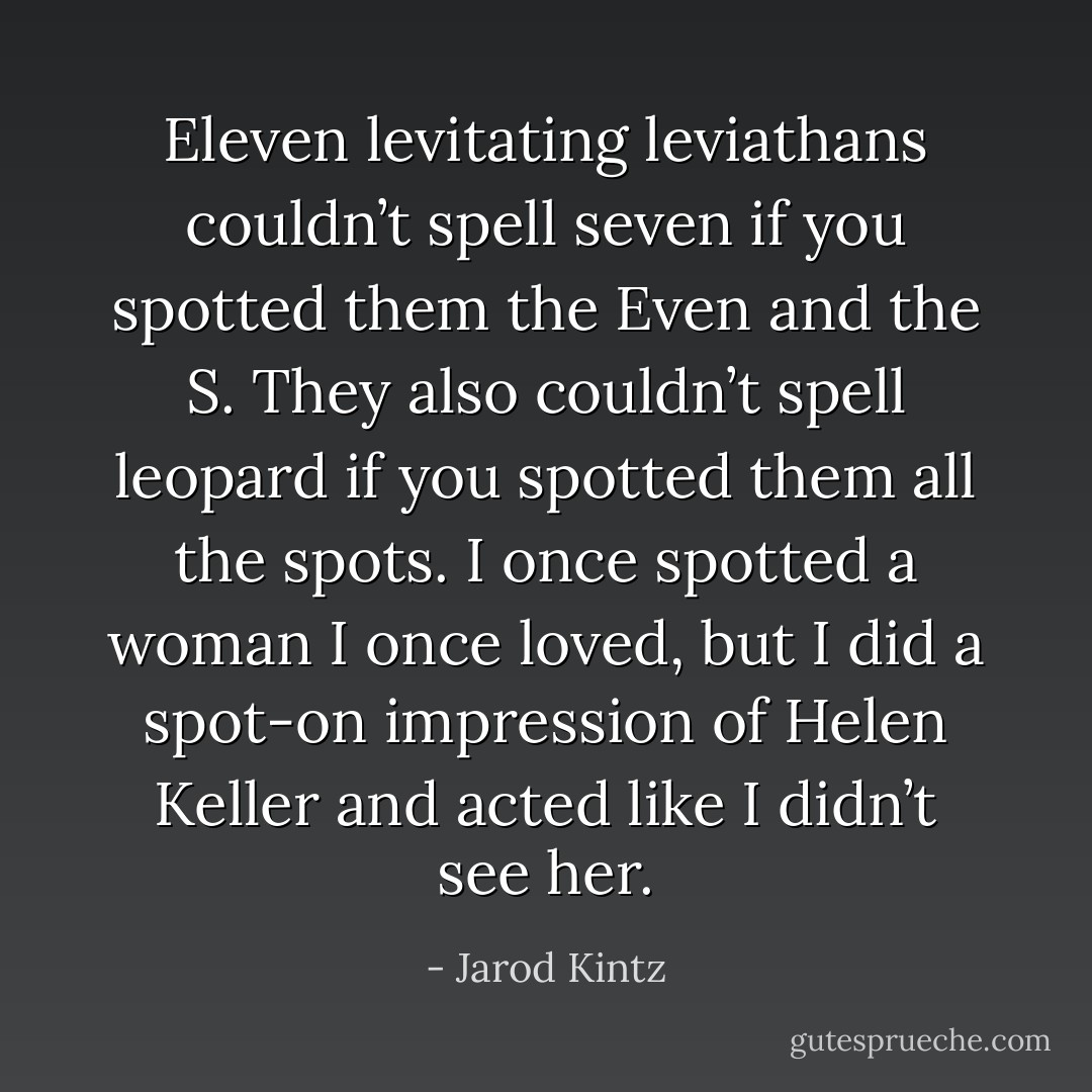 Eleven levitating leviathans couldn’t spell seven if you spotted them the Even and the S. They also couldn’t spell leopard if you spotted them all the spots. I once spotted a woman I once loved, but I did a spot-on impression of Helen Keller and acted like I didn’t see her. - Jarod Kintz