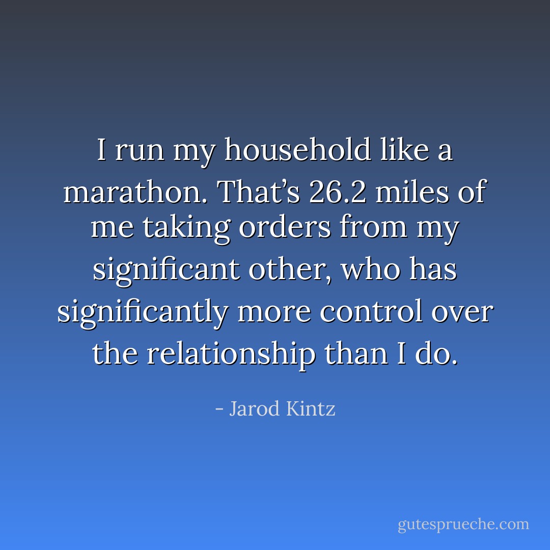I run my household like a marathon. That’s 26.2 miles of me taking orders from my significant other, who has significantly more control over the relationship than I do. - Jarod Kintz