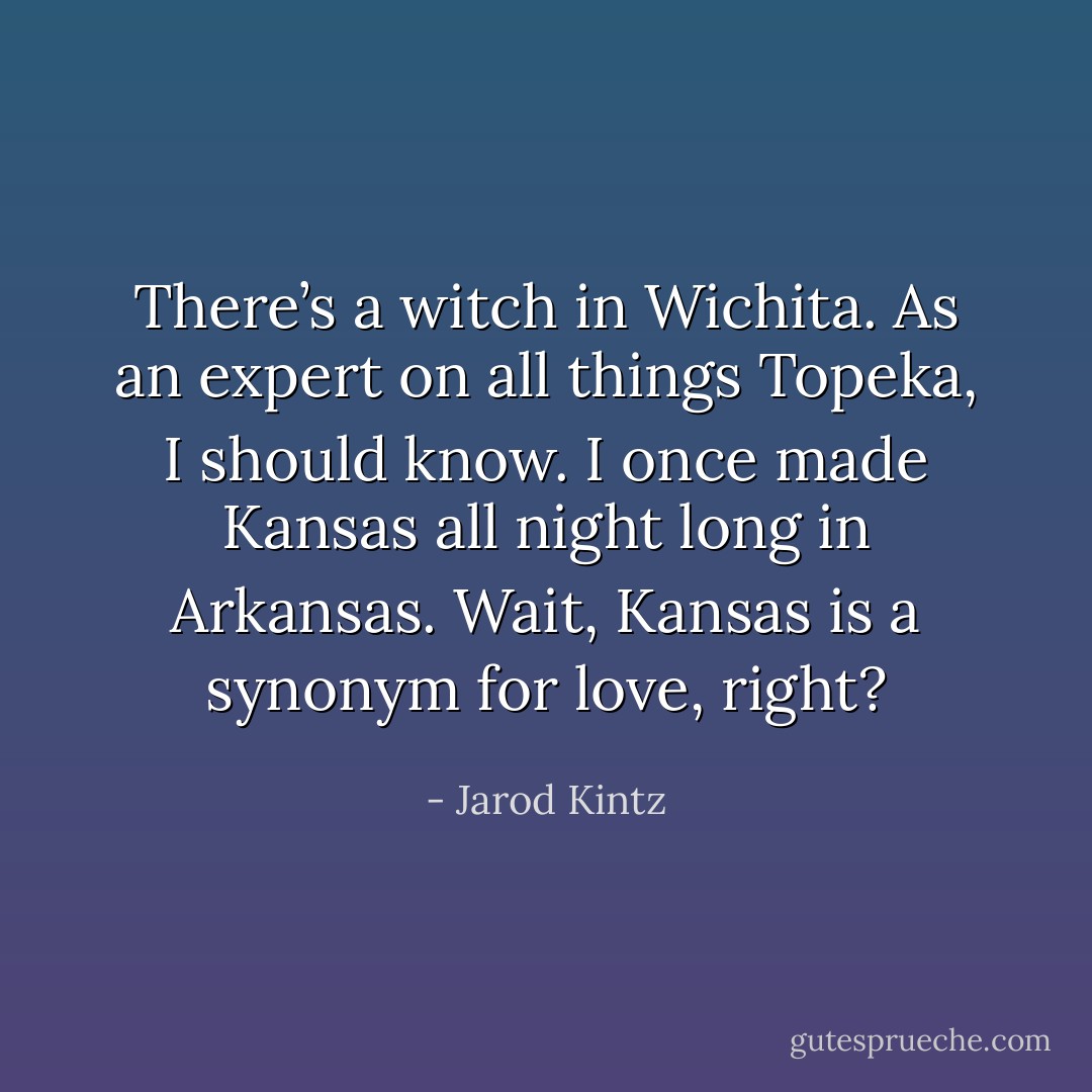 There’s a witch in Wichita. As an expert on all things Topeka, I should know. I once made Kansas all night long in Arkansas. Wait, Kansas is a synonym for love, right? - Jarod Kintz