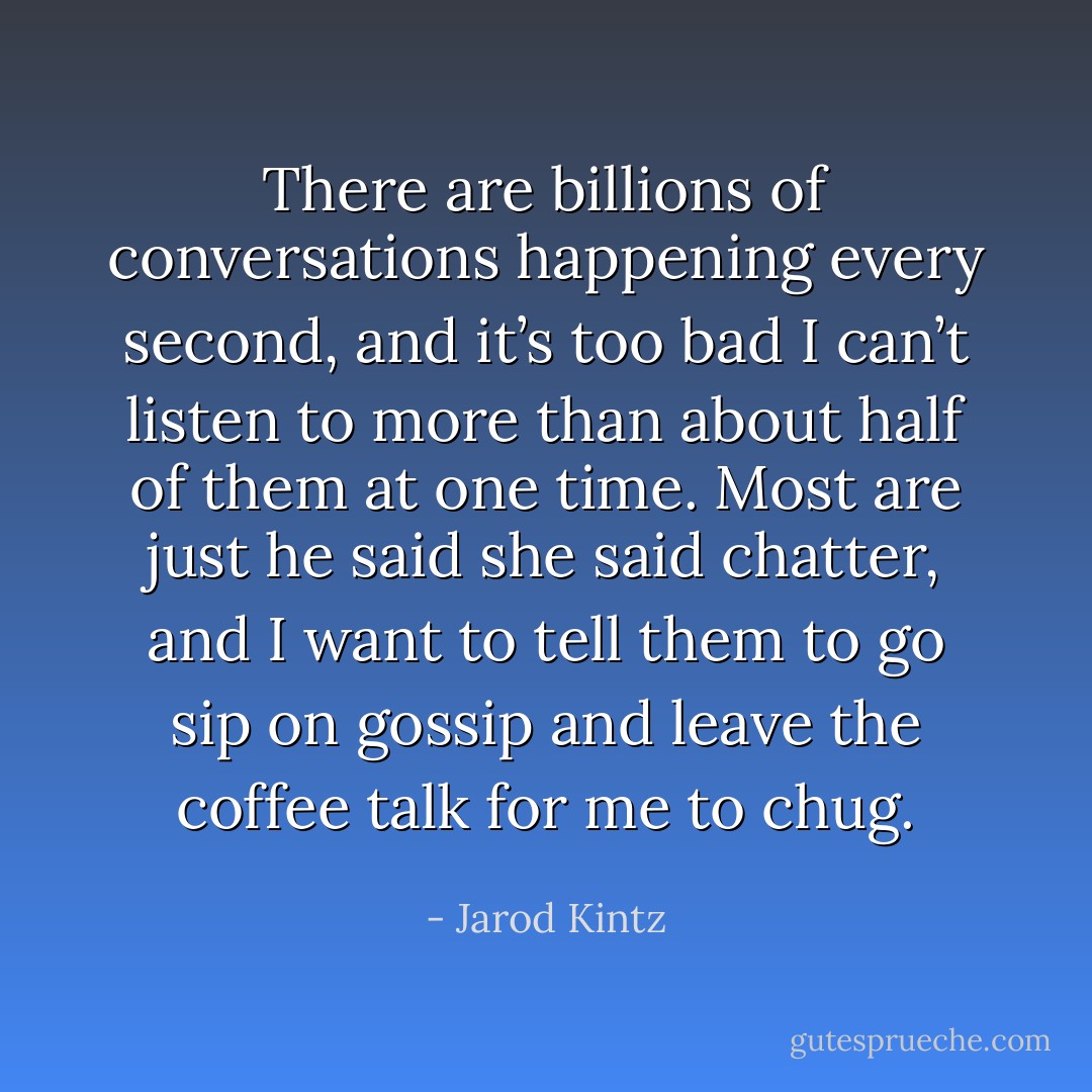 There are billions of conversations happening every second, and it’s too bad I can’t listen to more than about half of them at one time. Most are just he said she said chatter, and I want to tell them to go sip on gossip and leave the coffee talk for me to chug. - Jarod Kintz