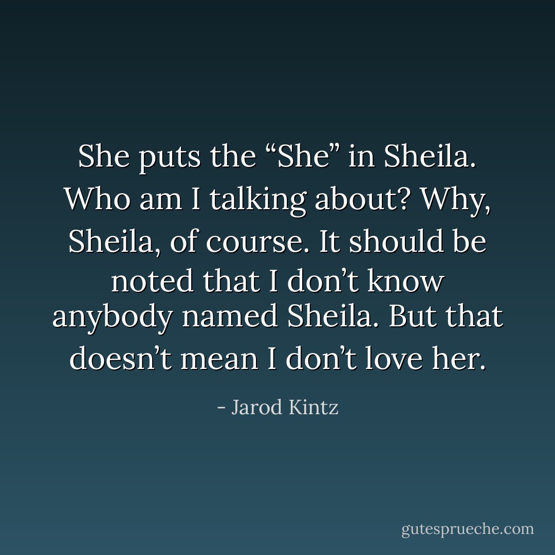 She puts the “She” in Sheila. Who am I talking about? Why, Sheila, of course. It should be noted that I don’t know anybody named Sheila. But that doesn’t mean I don’t love her. - Jarod Kintz