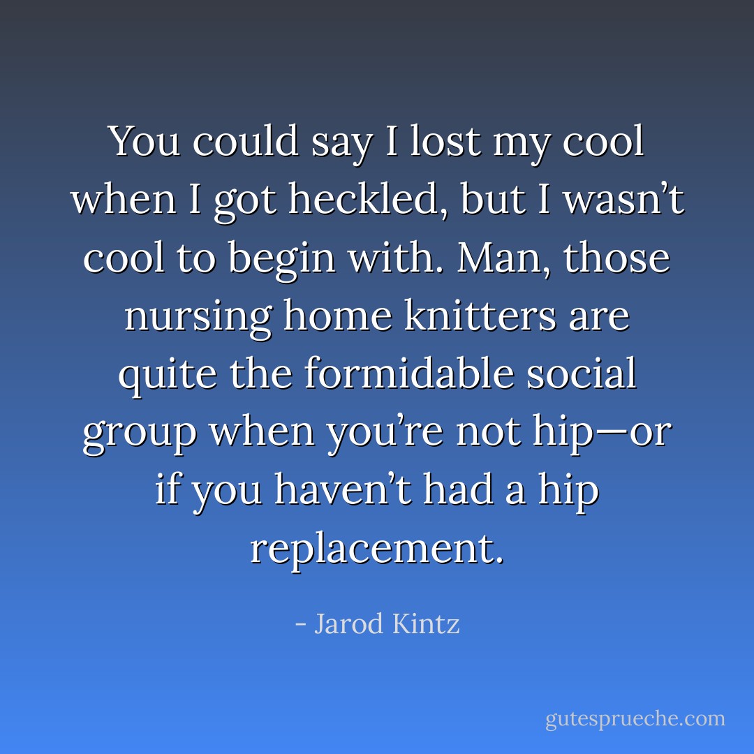 You could say I lost my cool when I got heckled, but I wasn’t cool to begin with. Man, those nursing home knitters are quite the formidable social group when you’re not hip—or if you haven’t had a hip replacement. - Jarod Kintz
