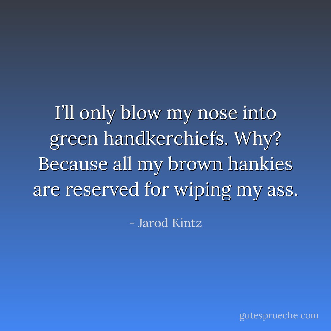 I’ll only blow my nose into green handkerchiefs. Why? Because all my brown hankies are reserved for wiping my ass. - Jarod Kintz