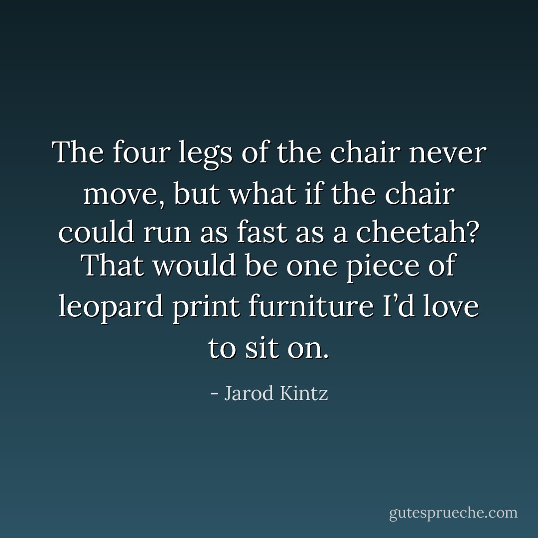 The four legs of the chair never move, but what if the chair could run as fast as a cheetah? That would be one piece of leopard print furniture I’d love to sit on. - Jarod Kintz