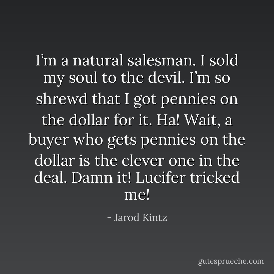 I’m a natural salesman. I sold my soul to the devil. I’m so shrewd that I got pennies on the dollar for it. Ha! Wait, a buyer who gets pennies on the dollar is the clever one in the deal. Damn it! Lucifer tricked me! - Jarod Kintz