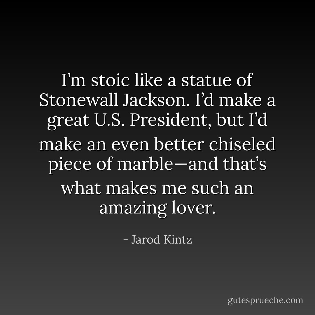 I’m stoic like a statue of Stonewall Jackson. I’d make a great U.S. President, but I’d make an even better chiseled piece of marble—and that’s what makes me such an amazing lover. - Jarod Kintz