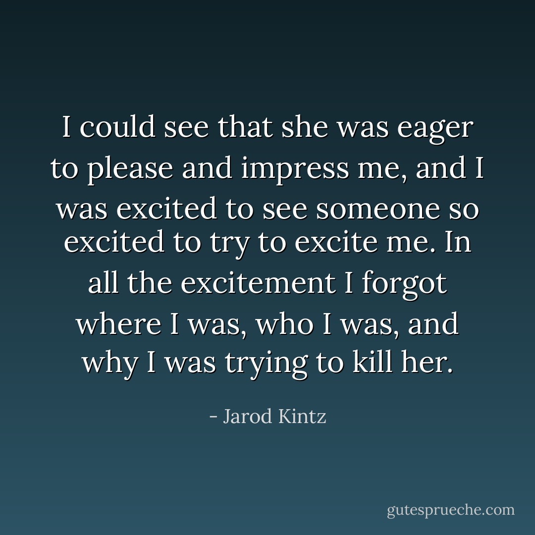 I could see that she was eager to please and impress me, and I was excited to see someone so excited to try to excite me. In all the excitement I forgot where I was, who I was, and why I was trying to kill her. - Jarod Kintz