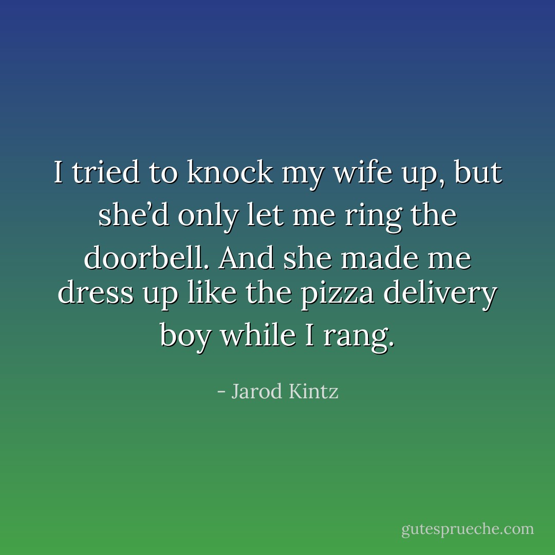I tried to knock my wife up, but she’d only let me ring the doorbell. And she made me dress up like the pizza delivery boy while I rang. - Jarod Kintz