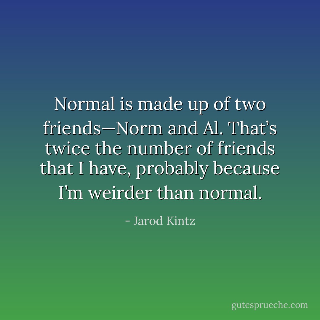 Normal is made up of two friends—Norm and Al. That’s twice the number of friends that I have, probably because I’m weirder than normal. - Jarod Kintz