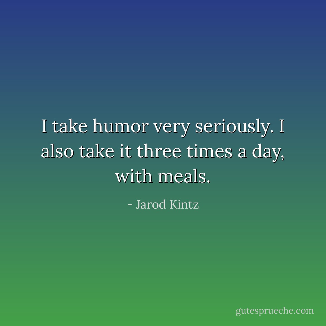 I take humor very seriously. I also take it three times a day, with meals. - Jarod Kintz