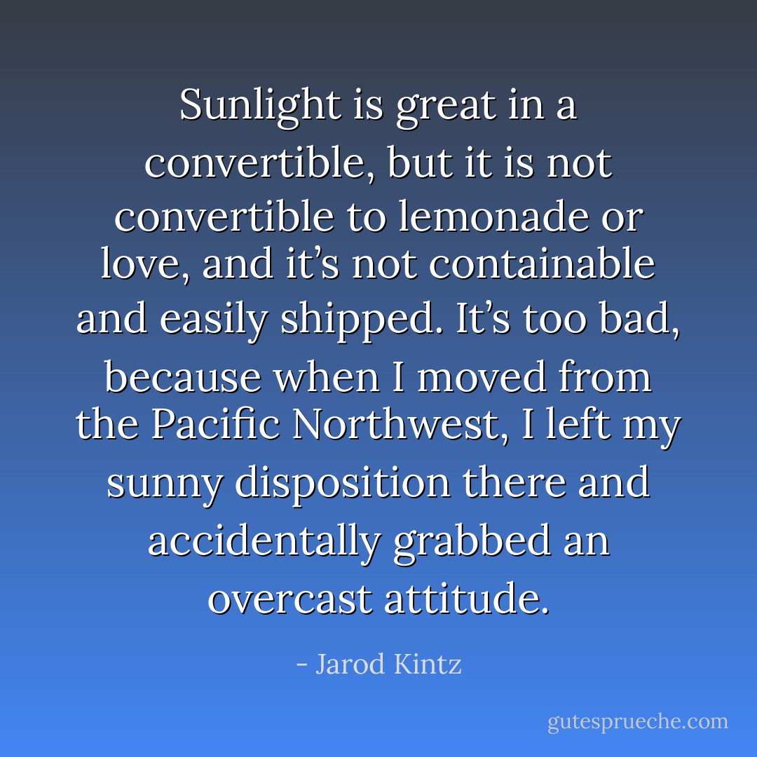 Sunlight is great in a convertible, but it is not convertible to lemonade or love, and it’s not containable and easily shipped. It’s too bad, because when I moved from the Pacific Northwest, I left my sunny disposition there and accidentally grabbed an overcast attitude. - Jarod Kintz